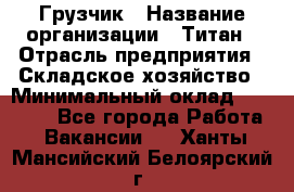 Грузчик › Название организации ­ Титан › Отрасль предприятия ­ Складское хозяйство › Минимальный оклад ­ 15 000 - Все города Работа » Вакансии   . Ханты-Мансийский,Белоярский г.